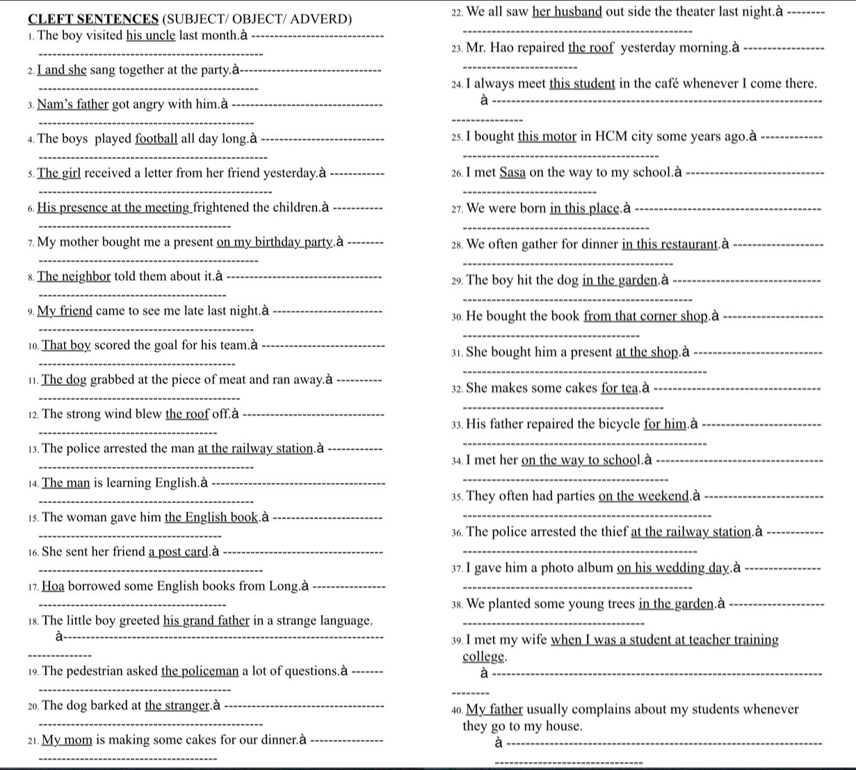 We all saw her husband out side the theater last night.à_
CLEFT SENTENCES (SUBJECT/ OBJECT/ ADVERD)
. The boy visited his uncle last month.à_
_
_
23. Mr. Hao repaired the roof yesterday morning.à_
2. I and she sang together at the party.à_
_
_
24. I always meet this student in the café whenever I come there.
3. Nam’s father got angry with him.à_
_
_
_
4. The boys played football all day long.à _25. I bought this motor in HCM city some years ago.à_
_
_
s. The girl received a letter from her friend yesterday.à _26. I met Sasa on the way to my school.à_
_
_
6 His presence at the meeting frightened the children.à _27. We were born in this place.à_
_
_
7. My mother bought me a present on my birthday party.à _28. We often gather for dinner in this restaurant.à_
_
_
_
s. The neighbor told them about it.à _29. The boy hit the dog in the garden.à_
_
_
. My friend came to see me late last night.à _30. He bought the book from that corner shop.à_
_
_
10. That boy scored the goal for his team.à _31. She bought him a present at the shop.à_
_
_
11. The dog grabbed at the piece of meat and ran away.à _ 32. She makes some cakes for tea.à_
12. The strong wind blew the roof off.à_
_
_
33. His father repaired the bicycle for him.à_
13. The police arrested the man at the railway station.à_
_
_
34. I met her on the way to school.à_
14. The man is learning English.à_
_
_
35. They often had parties on the weekend.à_
15. The woman gave him the English book.à_
_
_
36. The police arrested the thief at the railway station.à_
16. She sent her friend a post card.à_
_
_
37. I gave him a photo album on his wedding day.à_
17. Hoa borrowed some English books from Long.à__
_
38. We planted some young trees in the garden.à_
_
18. The little boy greeted his grand father in a strange language._
a
_
39. I met my wife when I was a student at teacher training
college.
19. The pedestrian asked the policeman a lot of questions.à _à_
_
_
_
20. The dog barked at the stranger.à _40. My father usually complains about my students whenever
they go to my house.
21.My mom is making some cakes for our dinner.à_
_
a
_
_
