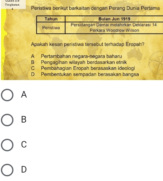 Claßs 2.6
Tingkatan
4 Peristiwa berikut barkaitan dengan Perang Dunia Pertama
Apakah kesan peristiwa tersebut terhadap Eropah?
A Pertambahan negara-negara baharu
B Pengagihan wilayah berdasarkan etnik
C Pembahagian Eropah berasaskan ideologi
D Pembentukan sempadan berasakan bangsa
A
B
C
D