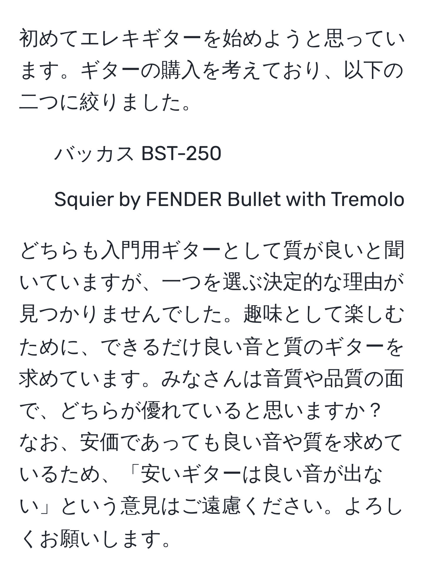 初めてエレキギターを始めようと思っています。ギターの購入を考えており、以下の二つに絞りました。  
- バッカス BST-250  
- Squier by FENDER Bullet with Tremolo  

どちらも入門用ギターとして質が良いと聞いていますが、一つを選ぶ決定的な理由が見つかりませんでした。趣味として楽しむために、できるだけ良い音と質のギターを求めています。みなさんは音質や品質の面で、どちらが優れていると思いますか？  
なお、安価であっても良い音や質を求めているため、「安いギターは良い音が出ない」という意見はご遠慮ください。よろしくお願いします。