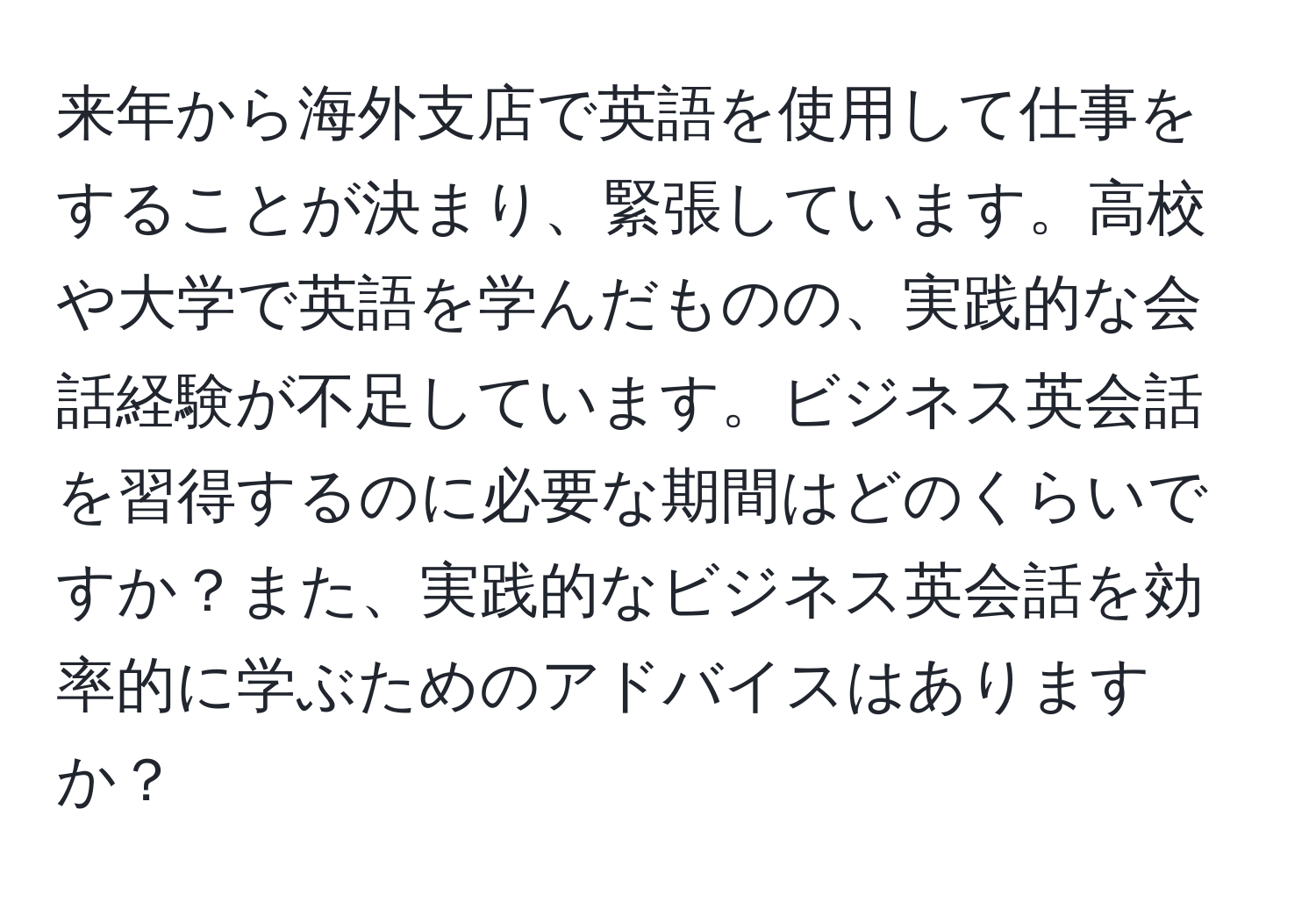 来年から海外支店で英語を使用して仕事をすることが決まり、緊張しています。高校や大学で英語を学んだものの、実践的な会話経験が不足しています。ビジネス英会話を習得するのに必要な期間はどのくらいですか？また、実践的なビジネス英会話を効率的に学ぶためのアドバイスはありますか？