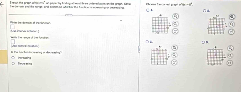 Sketch the graph of f(x)=5^x on paper by finding at least three ordered pairs on the graph. State Choose the correct graph of f(x)=5^x. 
the domain and the range, and determine whether the function is increasing or decreasing. A.
B.
Ay
a
Write the domain of the function.
-10 *0
(Use interval notation.) 10
B
Write the range of the function.
C.
D.
(Use interval notation.) Ay y a
10
Is the function increasing or decreasing?
a
+"1 10
Increasing B
10
Decreasing