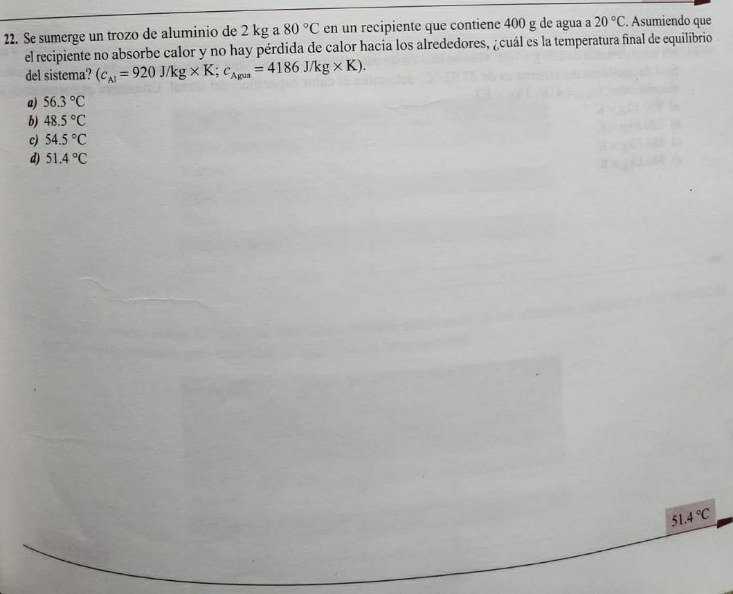 Se sumerge un trozo de aluminio de 2 kg a 80°C en un recipiente que contiene 400 g de agua a 20°C. Asumiendo que
el recipiente no absorbe calor y no hay pérdida de calor hacia los alrededores, ¿cuál es la temperatura final de equilibrio
del sistema? (c_Al=920J/kg* K;c_Agua=4186J/kg* K).
a) 56.3°C
b) 48.5°C
c) 54.5°C
d) 51.4°C
51.4°C