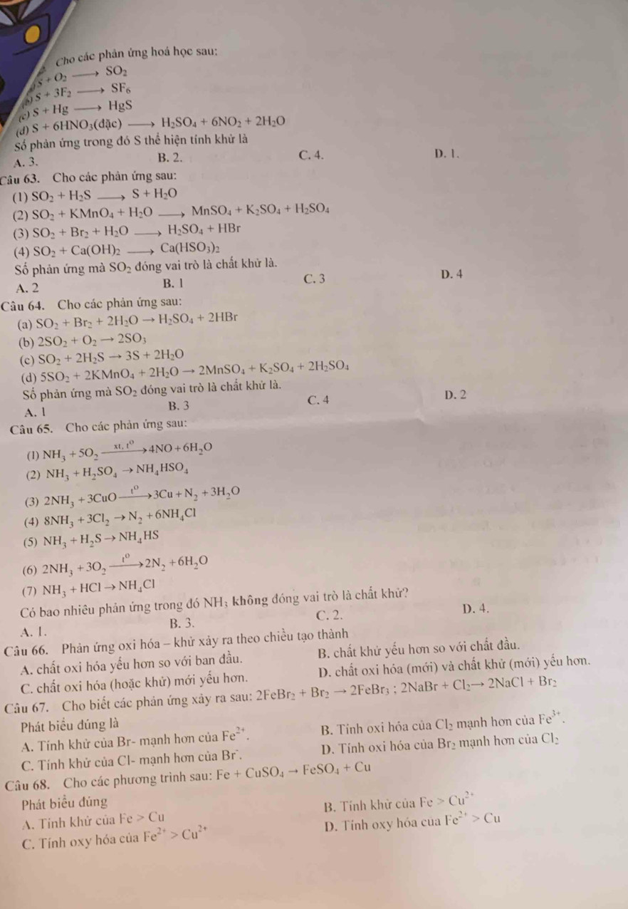 Cho các phản ứng hoá học sau:
S+O_2to SO_2
S+3F_2to SF_6
(c) S+Hgto HgS
(d) S+6HNO_3(d c)to H_2SO_4+6NO_2+2H_2O
Số phản ứng trong đó S thể hiện tính khử là
A. 3. B. 2. C. 4. D. 1.
Câu 63. Cho các phân ứng sau:
(1) SO_2+H_2S _ S+H_2O
(2) SO_2+KMnO_4+H_2O _ MnSO_4+K_2SO_4+H_2SO_4
(3) SO_2+Br_2+H_2O _ H_2SO_4+HBr
(4) SO_2+Ca(OH)_2 _ Ca(HSO_3)_2
ố phản ứng mà SO_2 đóng vai trò là chất khử là.
A. 2 B. l C. 3 D. 4
Câu 64. Cho các phản ứng sau:
(a) SO_2+Br_2+2H_2Oto H_2SO_4+2HBr
(b) 2SO_2+O_2to 2SO_3
(c) SO_2+2H_2Sto 3S+2H_2O 5SO_2+2KMnO_4+2H_2Oto 2MnSO_4+K_2SO_4+2H_2SO_4
(d)
Số phản ứng mà SO_2 đóng vai trò là chất khứ là. D. 2
A. l B. 3 C. 4
Câu 65. Cho các phản ứng sau:
(1) NH_3+5O_2xrightarrow xt,t^04NO+6H_2O
(2) NH_3+H_2SO_4to NH_4HSO_4
(3) 2NH_3+3CuOxrightarrow t^03Cu+N_2+3H_2O
(4) 8NH_3+3Cl_2to N_2+6NH_4Cl
(5) NH_3+H_2Sto NH_4HS
(6) 2NH_3+3O_2xrightarrow t^02N_2+6H_2O
(7) NH_3+HClto NH_4Cl
Có bao nhiêu phản ứng trong đó NH; không đóng vai trò là chất khử?
C. 2. D. 4.
A. 1. B. 3.
Câu 66. Phản ứng oxi hóa - khử xảy ra theo chiều tạo thành
A. chất oxi hóa yếu hơn so với ban đầu. B. chất khử yếu hơn so với chất đầu.
C. chất oxi hóa (hoặc khử) mới yếu hơn. D. chất oxi hóa (mới) và chất khử (mới) yếu hơn.
Câu 67. Cho biết các phản ứng xảy ra sau: 2FeBr_2+Br_2to 2FeBr_3; 2NaBr+Cl_2to 2NaCl+Br_2
Phát biểu đúng là Cl_2 mạnh hơn của Fe^(3+).
A. Tính khử của Br- mạnh hơn của Fe^(2+). B. Tính oxi hóa của
C. Tính khử của Cl- mạnh hơn của Br. D. Tính oxi hóa của Br_2 mạnh hơn của Cl_2
Câu 68. Cho các phương trình sau: Fe+CuSO_4to FeSO_4+Cu
Phát biểu đúng
A. Tính khử của Fe>Cu B. Tính khử của Fe>Cu^(2+)
C. Tính oxy hóa của Fe^(2+)>Cu^(2+) D. Tính oxy hóa của Fe^(2+)>Cu