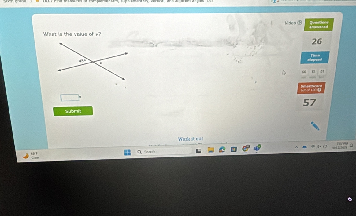 Sixth grade nd measures of complementary, supplementary, vertical, and adjacent angles  ( 2
Video ⑥ Questions
What is the value of v? answered
26
Time
clapsed
DO
SmartScore
out of 100 0
□°
57
Submit
Work it out
701 mu
68°F Search 10/12/2024
Clear