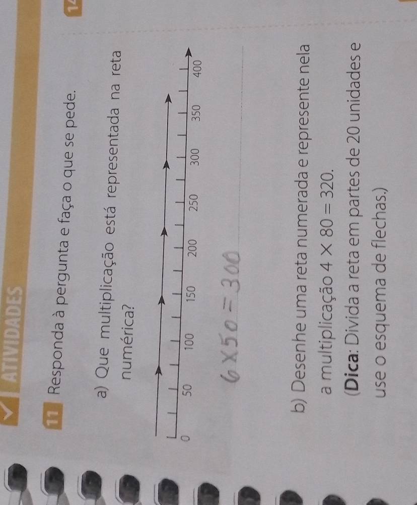 ATIVIDADES 
11ª Responda à pergunta e faça o que se pede. 
14 
a) Que multiplicação está representada na reta 
numérica? 
_ 
b) Desenhe uma reta numerada e represente nela 
a multiplicação 4* 80=320. 
(Dica: Divida a reta em partes de 20 unidades e 
use o esquema de flechas.)