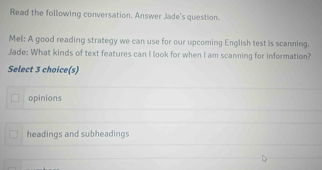 Read the following conversation. Answer Jade's question.
Mel: A good reading strategy we can use for our upcoming English test is scanning.
Jade: What kinds of text features can I look for when I am scanning for information?
Select 3 choice(s)
opinions
headings and subheadings