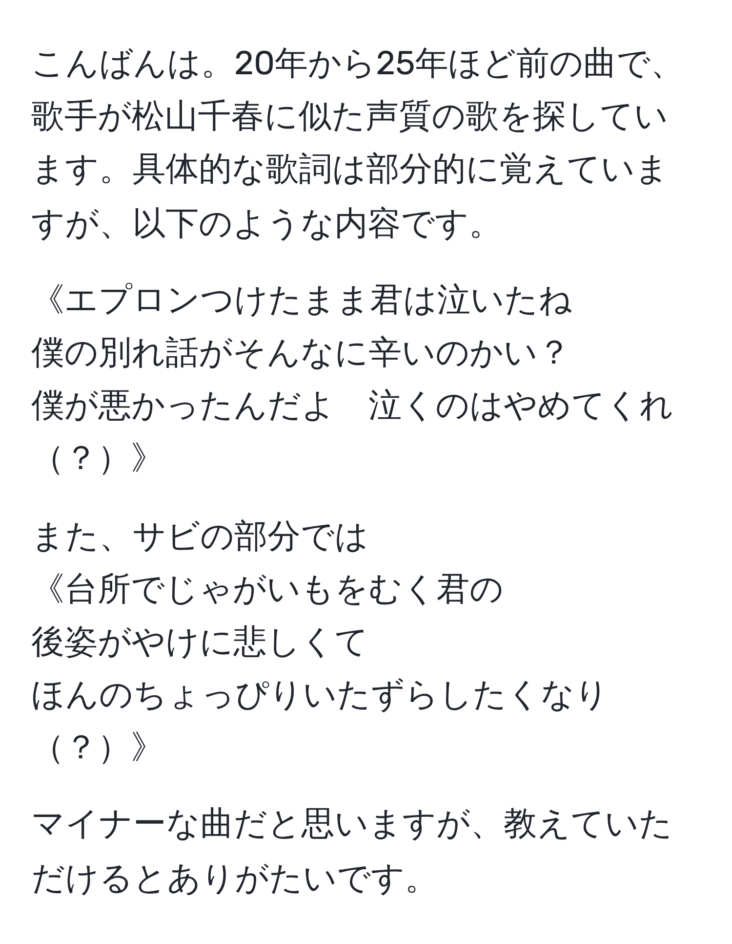 こんばんは。20年から25年ほど前の曲で、歌手が松山千春に似た声質の歌を探しています。具体的な歌詞は部分的に覚えていますが、以下のような内容です。  

《エプロンつけたまま君は泣いたね  
僕の別れ話がそんなに辛いのかい？  
僕が悪かったんだよ　泣くのはやめてくれ？》  

また、サビの部分では  
《台所でじゃがいもをむく君の  
後姿がやけに悲しくて  
ほんのちょっぴりいたずらしたくなり？》  

マイナーな曲だと思いますが、教えていただけるとありがたいです。