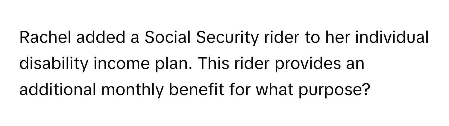 Rachel added a Social Security rider to her individual disability income plan. This rider provides an additional monthly benefit for what purpose?