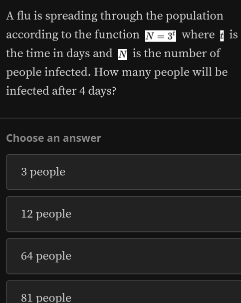 A flu is spreading through the population
according to the function N=3^t where is
the time in days and N is the number of
people infected. How many people will be
infected after 4 days?
Choose an answer
3 people
12 people
64 people
81 people