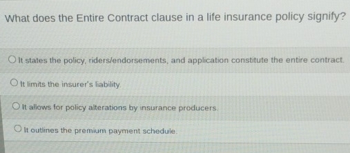 What does the Entire Contract clause in a life insurance policy signify?
It states the policy, riders/endorsements, and application constitute the entire contract.
It limits the insurer's liability.
It allows for policy alterations by insurance producers.
It outlines the premium payment schedule.