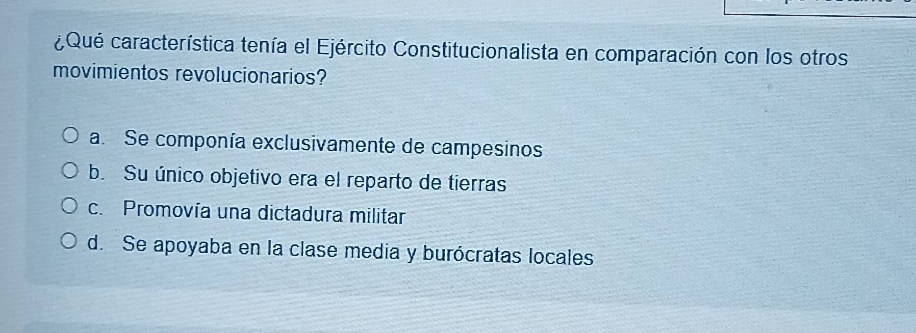 ¿Qué característica tenía el Ejército Constitucionalista en comparación con los otros
movimientos revolucionarios?
a. Se componía exclusivamente de campesinos
b. Su único objetivo era el reparto de tierras
c. Promovía una dictadura militar
d. Se apoyaba en la clase media y burócratas locales