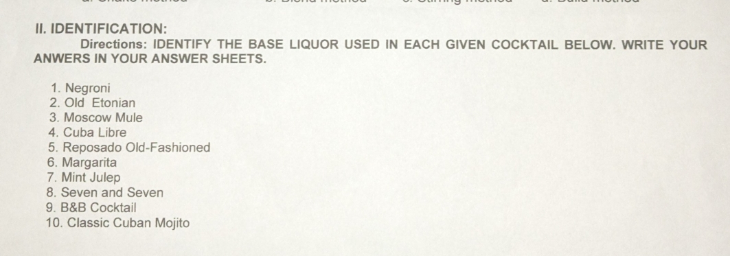 IDENTIFICATION: 
Directions: IDENTIFY THE BASE LIQUOR USED IN EACH GIVEN COCKTAIL BELOW. WRITE YOUR 
ANWERS IN YOUR ANSWER SHEETS. 
1. Negroni 
2. Old Etonian 
3. Moscow Mule 
4. Cuba Libre 
5. Reposado Old-Fashioned 
6. Margarita 
7. Mint Julep 
8. Seven and Seven 
9. B&B Cocktail 
10. Classic Cuban Mojito