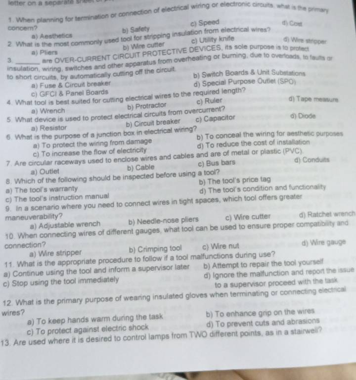 letter on a separaté shee
1. When planning for termination or connection of electrical wiring or electronic circuits, what is the primary
d) Caist
concem?
a) Aesthetics b) Safety c) Speed
2. What is the most commonly used tool for stripping insulation from electrical wires?
b) Wire cutter c) Utility knife d): Wire-stripper
a) Pliers
3. _are OVER-CURRENT CIRCUIT PROTECTIVE DEVICES, its sole purpose is to profect
insulation, wiring, switches and other apparatus from overheating or burning, due to overloads, to faults or
to short circuits, by automatically cutting off the circuit. b) Switch Boards & Unit Substations
a) Fuse & Circuit breaker d) Special Purpose Outlet (SPO)
c) GFCI & Panel Boards
4. What tool is best suited for cutting electrical wires to the required length?
b) Protractor c) Ruler
d) Tape measure
a) Wrench d) Diode
5. What device is used to protect electrical circuits from overcurrent?
a) Resistor b) Circuit breaker c) Capacitor
6. What is the purpose of a junction box in electrical wiring? b) To conceal the wiring for aesthetic purposes
a) To protect the wiring from damage
c) To increase the flow of electricity d) To reduce the cost of installation
7. Are circular raceways used to enclose wires and cables and are of metal or plastic (PVC).
a) Outlet b) Cable c) Bus bars d) Conduits
8. Which of the following should be inspected before using a tool?
a) The tool's warranty b) The tool's price tag
c) The tool's instruction manual d) The tool's condition and functionality
9. In a scenario where you need to connect wires in tight spaces, which tool offers greater
maneuverability? c) Wire cutter d) Ratchet wrench
a) Adjustable wrench b) Needle-nose pliers
10. When connecting wires of different gauges, what tool can be used to ensure proper compatibility and
connection?
a) Wire stripper b) Crimping tool c) Wire nut d) Wire gauge
11. What is the appropriate procedure to follow if a tool malfunctions during use?
a) Continue using the tool and inform a supervisor later b) Attempt to repair the tool yourself
c) Stop using the tool immediately d) Ignore the malfunction and report the issue
to a supervisor proceed with the task 
12. What is the primary purpose of wearing insulated gloves when terminating or connecting electrical
wires? b) To enhance grip on the wires
a) To keep hands warm during the task
c) To protect against electric shock d) To prevent cuts and abrasions
13. Are used where it is desired to control lamps from TWO different points, as in a stairweli?