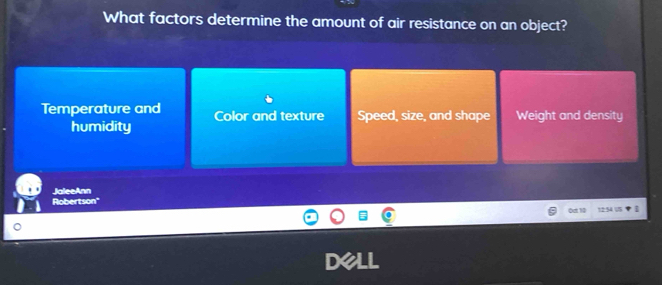 What factors determine the amount of air resistance on an object?
Temperature and Color and texture Speed, size, and shape Weight and density
humidity
JaleeAnn
Robertson"
0at 10