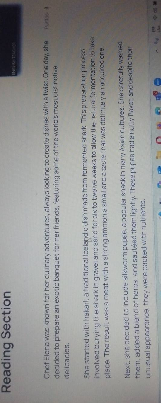 Reading Section 
ENGLISH TEACHER 
Chef Elena was known for her culinary adventures, always looking to create dishes with a twist. One day, she Puntos. 3 
decided to prepare an exotic banquet for her friends, featuring some of the world's most distinctive 
delicacies. 
She started with hakarl, a traditional Icelandic dish made from fermented shark. This preparation process 
involved burying the shark in gravel and sand for six to twelve weeks to allow the natural fermentation to take 
place. The result was a meat with a strong ammonia smell and a taste that was definitely an acquired one. 
Next, she decided to include silkworm pupae, a popular snack in many Asian cultures. She carefully washed 
them, added a blend of herbs, and sautéed them lightly. These pupae had a nutty flavor, and despite their 
unusual appearance, they were packed with nutrients.