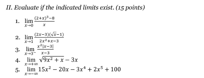 Evaluate if the indicated limits exist. (15 points) 
1. limlimits _xto 0frac (2+x)^3-8x
2. limlimits _xto 1 ((2x-3)(sqrt(x)-1))/2x^2+x-3 
3. limlimits _xto 3^- (x^2|x-3|)/x-3 
4. limlimits _xto +∈fty sqrt(9x^2+x)-3x
5. limlimits _xto -∈fty 15x^2-20x-3x^4+2x^5+100