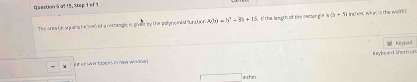 of 15, Step 1 of 1 
The area (in square inches) of a rectangle is given by the polynomial function A(b)=b^2+8b+15. If the length of the rectangle is (b+5) inches, what is the width? 
Keypad 
ur answer (opens in new window) Keyboard Shortcuts 
inches