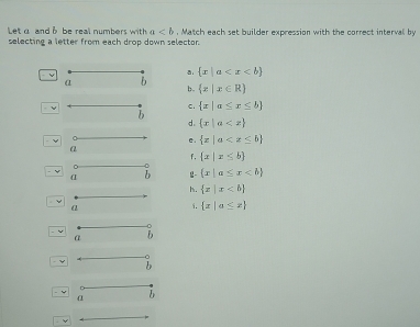 Letα and b be real numbers with a , Match each set builder expression with the correct interval by
selecting a letter from each drop down selector.
 x|a
α b
b.  x|x∈ R
ν
c.  x|a≤ x≤ b
b
d.  x|a
e.  x|a
f.  x|x≤ b
α i 2  x|a≤ x
h.  x|x
a 1.  x|a≤ x
a b
- Y
- y α b
v