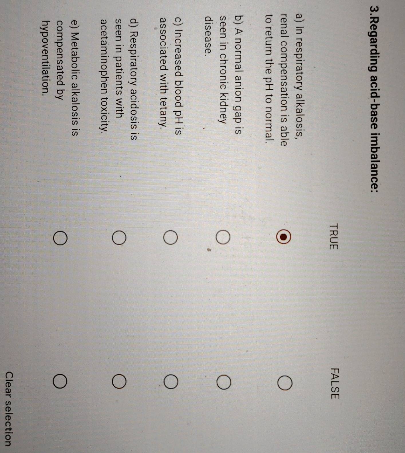 Regarding acid-base imbalance:
TRUE FALSE
a) In respiratory alkalosis,
renal compensation is able
to return the pH to normal.
b) A normal anion gap is
seen in chronic kidney
disease.
c) Increased blood pH is
associated with tetany.
d) Respiratory acidosis is
seen in patients with
acetaminophen toxicity.
e) Metabolic alkalosis is
compensated by
hypoventilation.
Clear selection