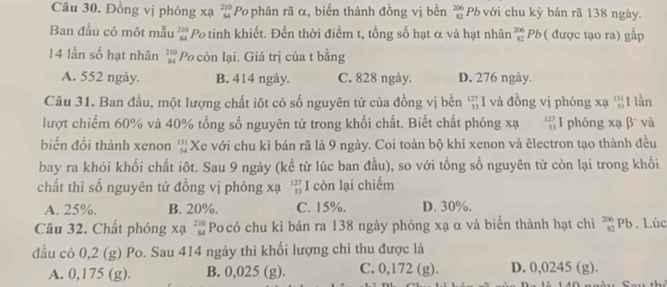 Đồng vị phóng xạ beginarrayr 210 84endarray Po phân rã α, biến thành đồng vị bền beginarrayr 206 82endarray *  Pb với chu kỳ bán rã 138 ngày.
Ban đầu có một mẫu beginarrayr 210 84endarray Po tinh khiết. Đến thời điểm t, tổng số hạt α và hạt nhân _(82)^(206)Pb ( được tạo ra) gấp
14 lần số hạt nhân beginarrayr 210 84endarray Po còn lại. Giá trị của t bằng
A. 552 ngày. B. 414 ngày. C. 828 ngày. D. 276 ngày.
Câu 31. Ban đầu, một lượng chất iôt có số nguyên tử của đồng vị bền beginarrayr 127 53endarray I và đồng vị phóng xạ 'I lần
lượt chiếm 60% và 40% tổng số nguyên tử trong khối chất. Biết chất phóng xạ beginarrayr 127 53 endarray I phóng xạ β và
biến đổi thành xenon beginarrayr 131 54endarray Xe với chu kì bán rã là 9 ngày. Coi toàn bộ khí xenon và êlectron tạo thành đều
bay ra khỏi khối chất iôt. Sau 9 ngày (kể từ lúc ban đầu), so với tổng số nguyên tử còn lại trong khối
chất thì số nguyên tử đồng vị phóng xạ beginarrayr 127 53 endarray I còn lại chiếm
A. 25%. B. 20%. C. 15%. D. 30%.
Câu 32. Chất phóng xạ beginarrayr 210 84endarray Po có chu kì bán ra 138 ngày phóng xạ α và biến thành hạt chì beginarrayr 206 82endarray Pb. Lúc
đầu có 0,2 (g) Po. Sau 414 ngày thì khối lượng chì thu được là
A. 0,175 (g). B. 0,025 (g). C. 0,172 (g).
D. 0,0245 (g).