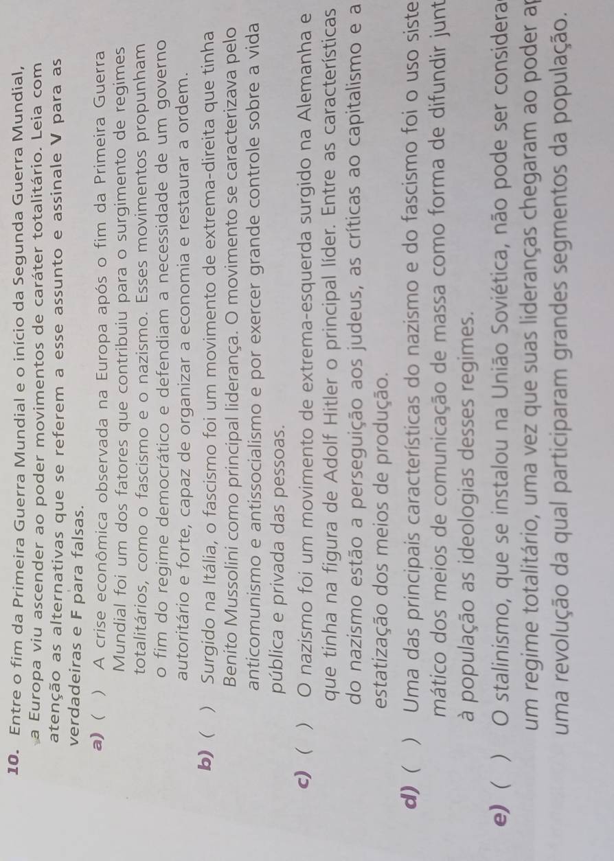 Entre o fim da Primeira Guerra Mundial e o início da Segunda Guerra Mundial,
a Europa viu ascender ao poder movimentos de caráter totalitário. Leia com
atenção as alternativas que se referem a esse assunto e assinale V para as
verdadeiras e F para falsas.
a) ( ) A crise econômica observada na Europa após o fim da Primeira Guerra
Mundial foi um dos fatores que contribuiu para o surgimento de regimes
totalitários, como o fascismo e o nazismo. Esses movimentos propunham
o fim do regime democrático e defendiam a necessidade de um governo
autoritário e forte, capaz de organizar a economia e restaurar a ordem.
b)  ) Surgido na Itália, o fascismo foi um movimento de extrema-direita que tinha
Benito Mussolini como principal liderança. O movimento se caracterizava pelo
anticomunismo e antissocialismo e por exercer grande controle sobre a vida
pública e privada das pessoas.
c)  ) O nazismo foi um movimento de extrema-esquerda surgido na Alemanha e
que tinha na figura de Adolf Hitler o principal líder. Entre as características
do nazismo estão a perseguição aos judeus, as críticas ao capitalismo e a
estatização dos meios de produção.
d) (  ) Uma das principais características do nazismo e do fascismo foi o uso siste
mático dos meios de comunicação de massa como forma de difundir junt
à população as ideologias desses regimes.
e) ) O stalinismo, que se instalou na União Soviética, não pode ser considera
um regime totalitário, uma vez que suas lideranças chegaram ao poder ap
uma revolução da qual participaram grandes segmentos da população.
