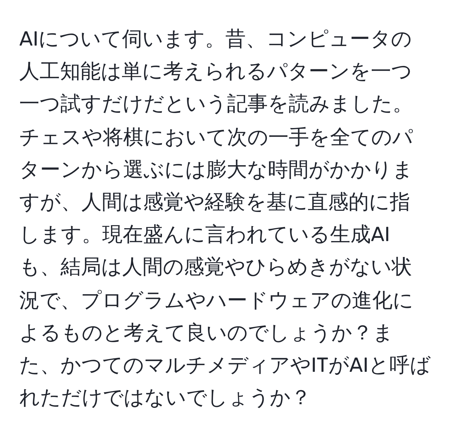 AIについて伺います。昔、コンピュータの人工知能は単に考えられるパターンを一つ一つ試すだけだという記事を読みました。チェスや将棋において次の一手を全てのパターンから選ぶには膨大な時間がかかりますが、人間は感覚や経験を基に直感的に指します。現在盛んに言われている生成AIも、結局は人間の感覚やひらめきがない状況で、プログラムやハードウェアの進化によるものと考えて良いのでしょうか？また、かつてのマルチメディアやITがAIと呼ばれただけではないでしょうか？