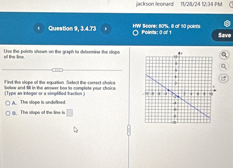 jackson leonard 11/28/24 12:34 PM
HW Score: 80%, 8 of 10 points
Question 9, 3.4.73 Points: 0 of 1
Save
Use the points shown on the graph to determine the slope
of the line. 
Find the slope of the equation. Select the correct choice
below and fill in the answer box to complete your choice.
(Type an integer or a simplified fraction.)
A. The slope is undefined.
B. The slope of the line is □. 
.