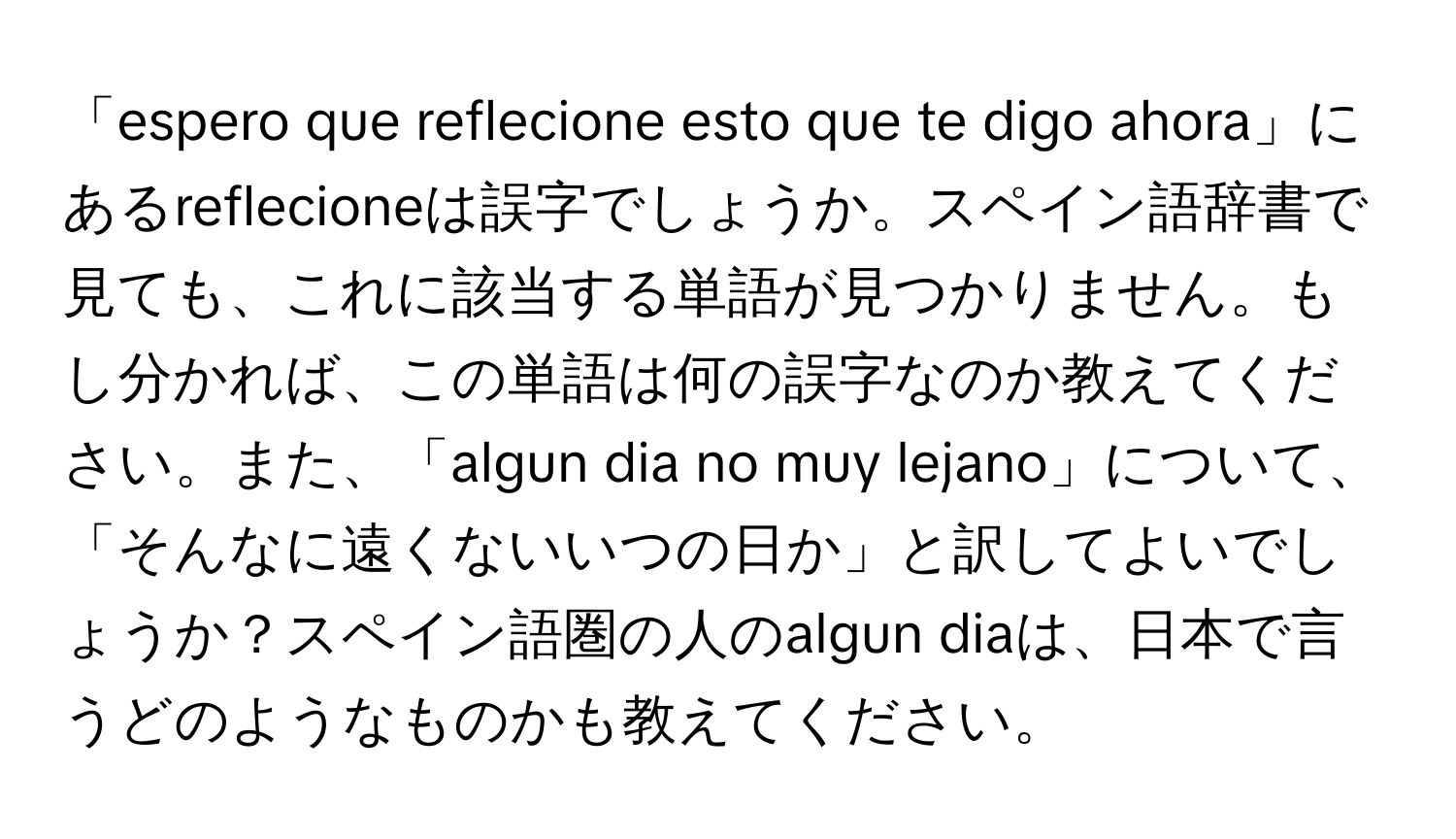 「espero que reflecione esto que te digo ahora」にあるreflecioneは誤字でしょうか。スペイン語辞書で見ても、これに該当する単語が見つかりません。もし分かれば、この単語は何の誤字なのか教えてください。また、「algun dia no muy lejano」について、「そんなに遠くないいつの日か」と訳してよいでしょうか？スペイン語圏の人のalgun diaは、日本で言うどのようなものかも教えてください。