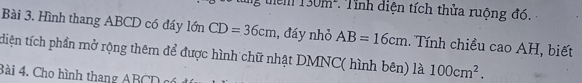 them 130m^2 Tính diện tích thửa ruộng đó. 
Bài 3. Hình thang ABCD có đáy lớn CD=36cm , đáy nhỏ AB=16cm. Tính chiều cao AH, biết 
diện tích phần mở rộng thêm để được hình chữ nhật DMNC ( hình bên) là 100cm^2. 
Bài 4. Cho hình thang ABCD có