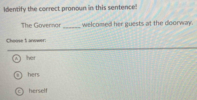 Identify the correct pronoun in this sentence!
The Governor _welcomed her guests at the doorway.
Choose 1 answer:
A her
B hers
C herself