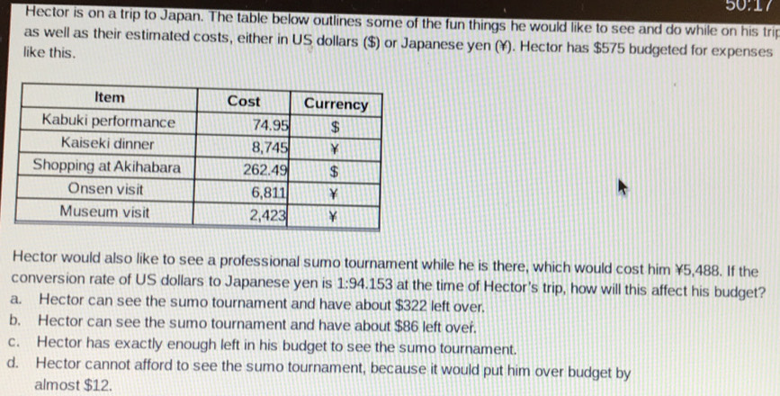 Hector is on a trip to Japan. The table below outlines some of the fun things he would like to see and do while on his trip
as well as their estimated costs, either in US dollars ($) or Japanese yen ($). Hector has $575 budgeted for expenses
like this.
Hector would also like to see a professional sumo tournament while he is there, which would cost him ¥5,488. If the
conversion rate of US dollars to Japanese yen is 1:94..15 3 at the time of Hector's trip, how will this affect his budget?
a. Hector can see the sumo tournament and have about $322 left over.
b. Hector can see the sumo tournament and have about $86 left over.
c. Hector has exactly enough left in his budget to see the sumo tournament.
d. Hector cannot afford to see the sumo tournament, because it would put him over budget by
almost $12.