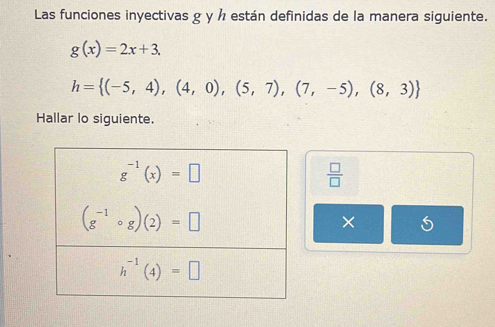 Las funciones inyectivas g y h están definidas de la manera siguiente.
g(x)=2x+3.
h= (-5,4),(4,0),(5,7),(7,-5),(8,3)
Hallar lo siguiente.
 □ /□  
×