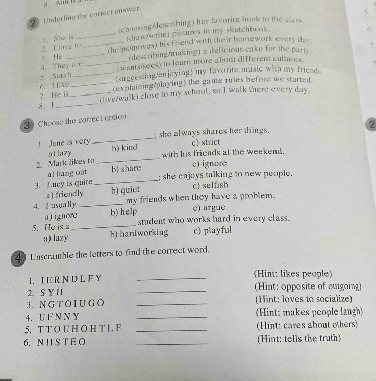 Ann I 
2 Underline the correct answer.
5 .
(choosing/describing) her favorite book to the class
2. I ove to (draw/write) pictures in my sketchbook.
6.
1. She is
3. He __(helps/moves) his friend with their homework every day.
(describing/making) a delicious cake for the party. 7.
4. They are _(wants/sees) to learn more about different cultures.
.
5. Sarah _(suggesting/enjoying) my favorite music with my friends.
6. I like
7. He is _(explaining/playing) the game rules before we started.
8. I __(live/walk) close to my school, so I walk there every day.
3 Choose the correct option.
2
1. Jane is very _; she always shares her things.
_
a) lazy b) kind c) strict
with his friends at the weekend.
2. Mark likes to
a) hang out b) share c) ignore
3. Lucy is quite _; she enjoys talking to new people.
a) friendly b) quiet c) selfish
4. I usually _my friends when they have a problem.
a) ignore b) help c) argue
5. He is a _student who works hard in every class.
a) lazy b) hardworking c) playful
4 Unscramble the letters to find the correct word.
1. I E R N D L F Y_
(Hint: likes people)
2. S Y H _(Hint: opposite of outgoing)
3. N G T O I U G O _(Hint: loves to socialize)
4. U F N N Y _(Hint: makes people laugh)
5. T T O U H O H T L F _(Hint: cares about others)
6. N H S T E O _(Hint: tells the truth)