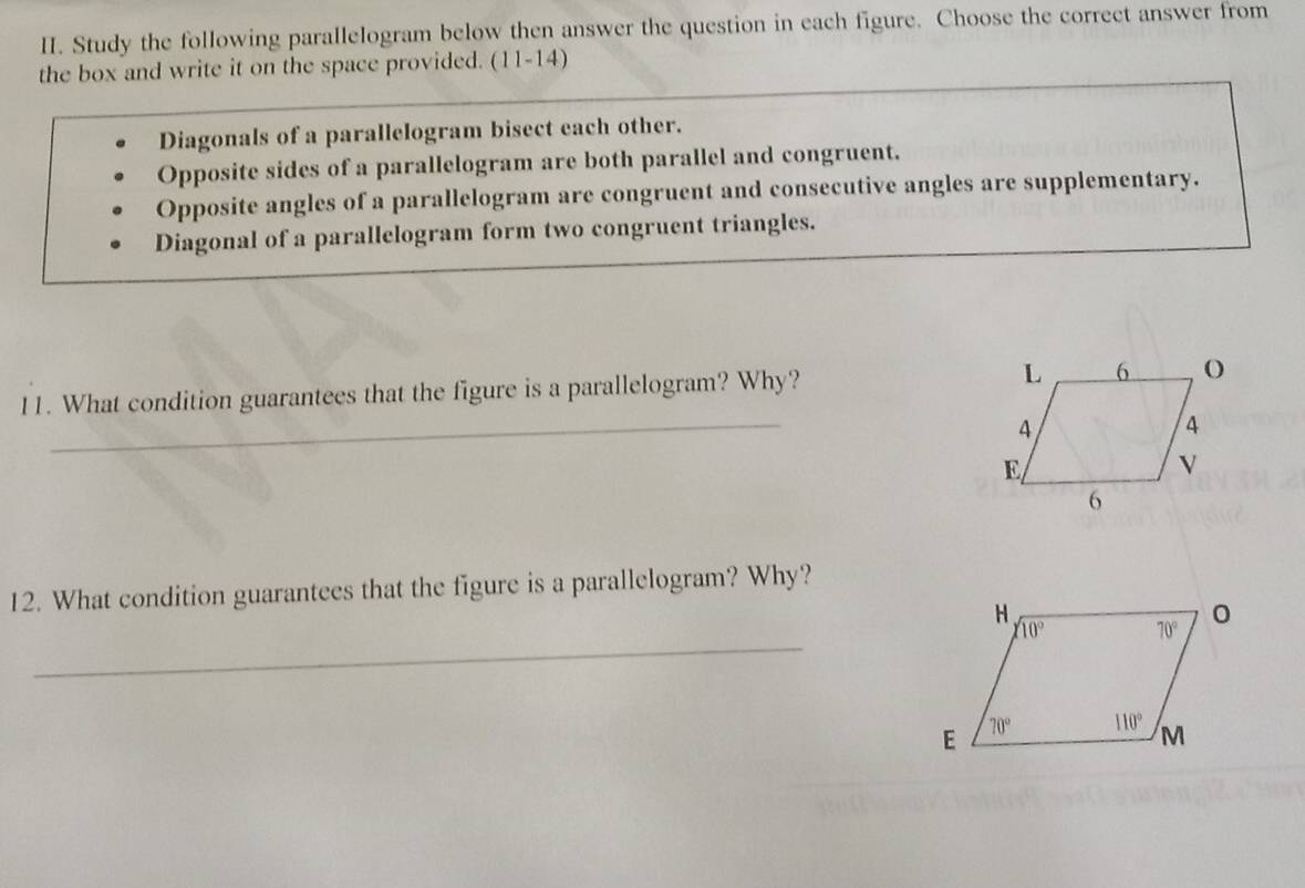 Study the following parallelogram below then answer the question in each figure. Choose the correct answer from
the box and write it on the space provided. (11-14)
Diagonals of a parallelogram bisect each other.
Opposite sides of a parallelogram are both parallel and congruent.
Opposite angles of a parallelogram are congruent and consecutive angles are supplementary.
Diagonal of a parallelogram form two congruent triangles.
_
11. What condition guarantees that the figure is a parallelogram? Why? 
12. What condition guarantees that the figure is a parallelogram? Why?
_