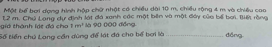 Một bể bơi dạng hình hộp chữ nhật có chiều dài 10 m, chiều rộng 4 m và chiều cao
1,2 m. Chú Long dự định lát đá xanh các mặt bên và mặt đáy của bể bơi. Biết rằng 
giá thành lát đá cho 1m^3 là 90 000 đồng. 
Số tiền chú Long cần dùng để lát đá cho bể bơi là _đồng.