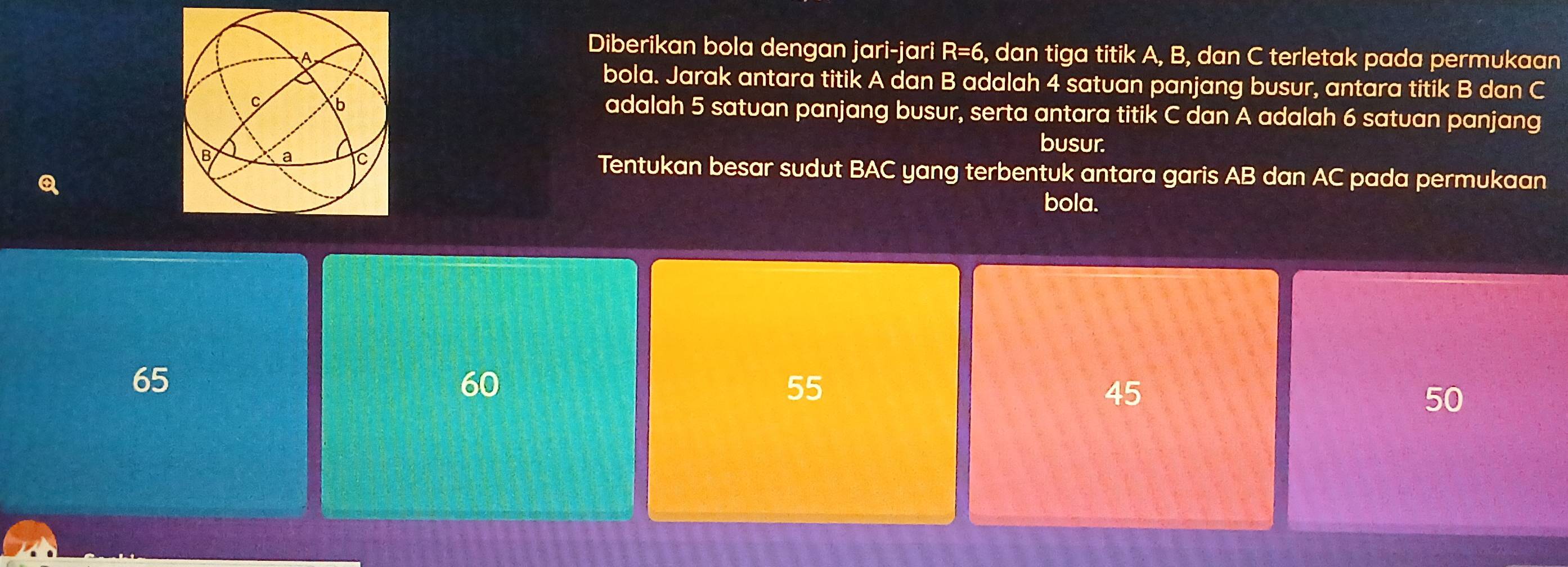 Diberikan bola dengan jari-jari R=6
, dan tiga titik A, B, dan C terletak pada permukaan
bola. Jarak antara titik A dan B adalah 4 satuan panjang busur, antara titik B dan C
adalah 5 satuan panjang busur, serta antara titik C dan A adalah 6 satuan panjang
busur.
Tentukan besar sudut BAC yang terbentuk antara garis AB dan AC pada permukaan
bola.
65
60
55
45
50