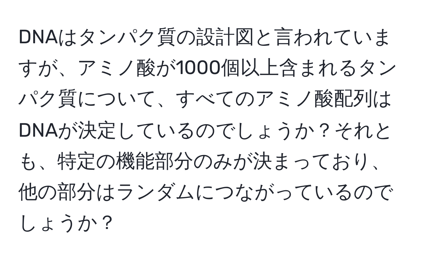 DNAはタンパク質の設計図と言われていますが、アミノ酸が1000個以上含まれるタンパク質について、すべてのアミノ酸配列はDNAが決定しているのでしょうか？それとも、特定の機能部分のみが決まっており、他の部分はランダムにつながっているのでしょうか？