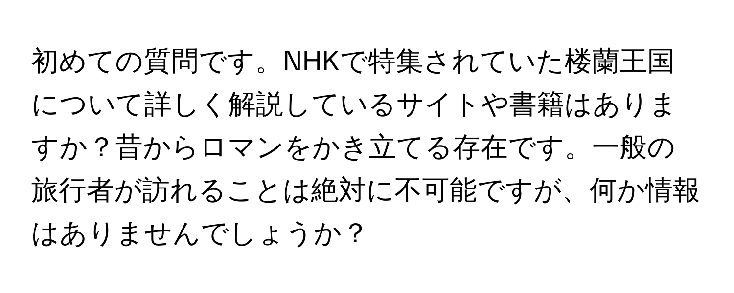 初めての質問です。NHKで特集されていた楼蘭王国について詳しく解説しているサイトや書籍はありますか？昔からロマンをかき立てる存在です。一般の旅行者が訪れることは絶対に不可能ですが、何か情報はありませんでしょうか？