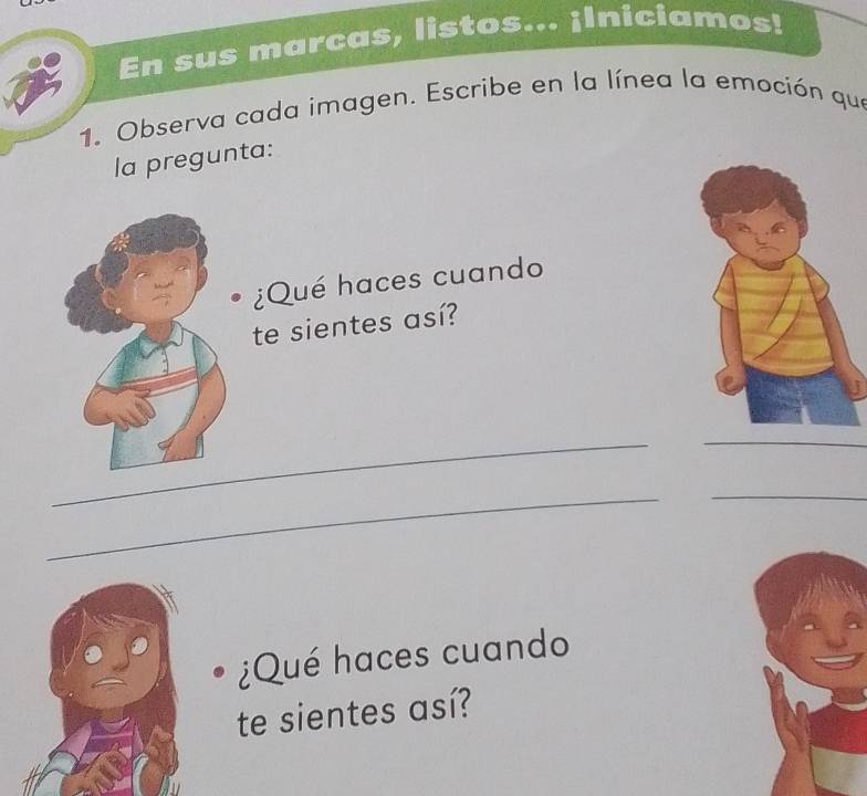 En sus marcas, listos... ¡Iniciamos! 
1. Observa cada imagen. Escribe en la línea la emoción que 
la pregunta: 
¿Qué haces cuando 
te sientes así? 
_ 
_ 
_ 
_ 
¿Qué haces cuando 
te sientes así?