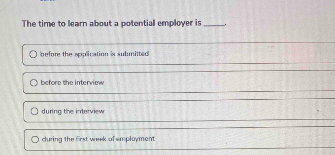 The time to learn about a potential employer is .
before the application is submitted
before the interview
during the interview
during the first week of employment