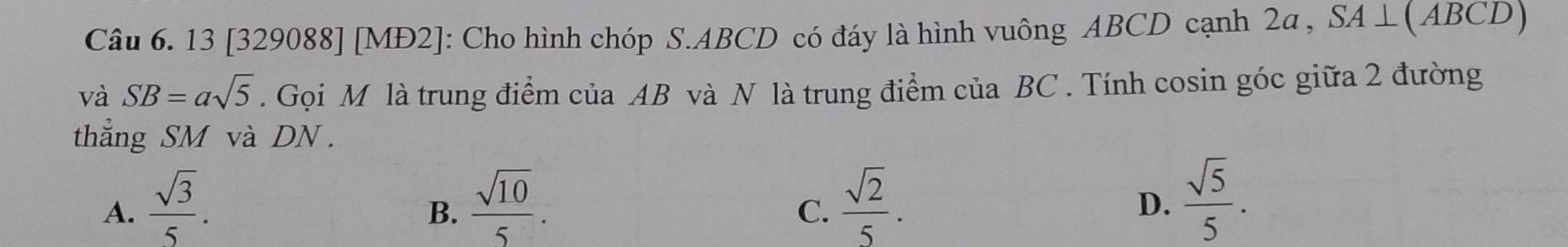 13 [329088] [MĐ2]: Cho hình chóp S. ABCD có đáy là hình vuông ABCD cạnh 2a , SA⊥ (AB CD)
và SB=asqrt(5). Gọi M là trung điểm của AB và N là trung điểm của BC. Tính cosin góc giữa 2 đường
thẳng SM và DN.
A.  sqrt(3)/5 .  sqrt(10)/5 .  sqrt(2)/5 .  sqrt(5)/5 . 
B.
C.
D.