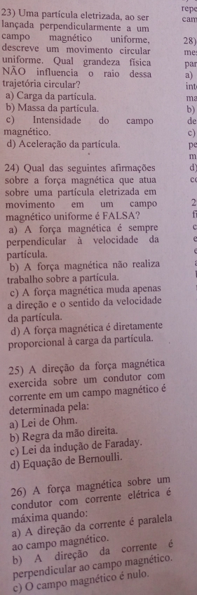 Uma partícula eletrizada, ao ser repe can
lançada perpendicularmente a um
campo magnético uniforme, 28)
descreve um movimento circular me
uniforme. Qual grandeza física par
NÃO influencia o raio dessa a)
trajetória circular? int
a) Carga da partícula. ma
b) Massa da partícula. b)
c) Intensidade do campo de
magnético. c)
d) Aceleração da partícula. pe
m
24) Qual das seguintes afirmações d)
sobre a força magnética que atua c
sobre uma partícula eletrizada em
movimento em um campo 2
magnético uniforme é FALSA?
a) A força magnética é sempre c
perpendicular à velocidade da
partícula.
b) A força magnética não realiza
trabalho sobre a partícula.
c) A força magnética muda apenas
a direção e o sentido da velocidade
da partícula.
d) A força magnética é diretamente
proporcional à carga da partícula.
25) A direção da força magnética
exercida sobre um condutor com
corrente em um campo magnético é
determinada pela:
a) Lei de Ohm.
b) Regra da mão direita.
c) Lei da indução de Faraday.
d) Equação de Bernoulli.
26) A força magnética sobre um
condutor com corrente elétrica é
máxima quando:
a) A direção da corrente é paralela
ao campo magnético.
b) A direção da corrente é
perpendicular ao campo magnético.
c) O campo magnético é nulo.