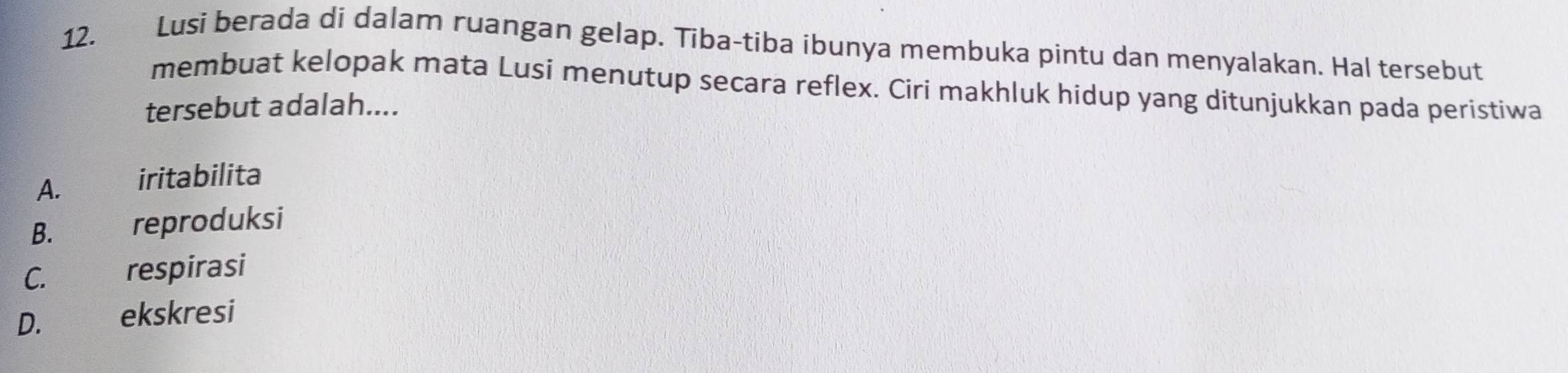 Lusi berada di dalam ruangan gelap. Tiba-tiba ibunya membuka pintu dan menyalakan. Hal tersebut
membuat kelopak mata Lusi menutup secara reflex. Ciri makhluk hidup yang ditunjukkan pada peristiwa
tersebut adalah....
A. iritabilita
B. ǎ reproduksi
C. ths respirasi
D. ekskresi