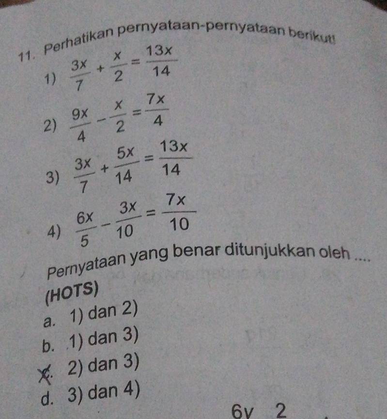 Perhatikan pernyataan-pernyataan berikut!
1)  3x/7 + x/2 = 13x/14 
2)  9x/4 - x/2 = 7x/4 
3)  3x/7 + 5x/14 = 13x/14 
4)  6x/5 - 3x/10 = 7x/10 
Pernyataan yang benar ditunjukkan oleh ...
(HOTS)
a. 1) dan 2)
b. 1) dan 3)
χ. 2) dan 3)
d. 3) dan 4)
6v 2