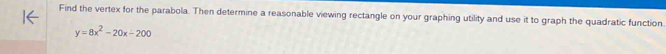 Find the vertex for the parabola. Then determine a reasonable viewing rectangle on your graphing utility and use it to graph the quadratic function.
y=8x^2-20x-200