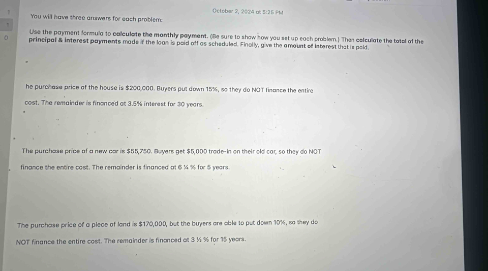 October 2, 2024 at 5:25 PM
1 You will have three answers for each problem:
1
Use the payment formula to calculate the monthly payment. (Be sure to show how you set up each problem.) Then calculate the total of the
0 principal & interest payments made if the loan is paid off as scheduled. Finally, give the amount of interest that is paid.
he purchase price of the house is $200,000. Buyers put down 15%, so they do NOT finance the entire
cost. The remainder is financed at 3.5% interest for 30 years.
The purchase price of a new car is $55,750. Buyers get $5,000 trade-in on their old car, so they do NOT
finance the entire cost. The remainder is financed at 6 ¼ % for 5 years.
The purchase price of a piece of land is $170,000, but the buyers are able to put down 10%, so they do
NOT finance the entire cost. The remainder is financed at 3 ½ % for 15 years.