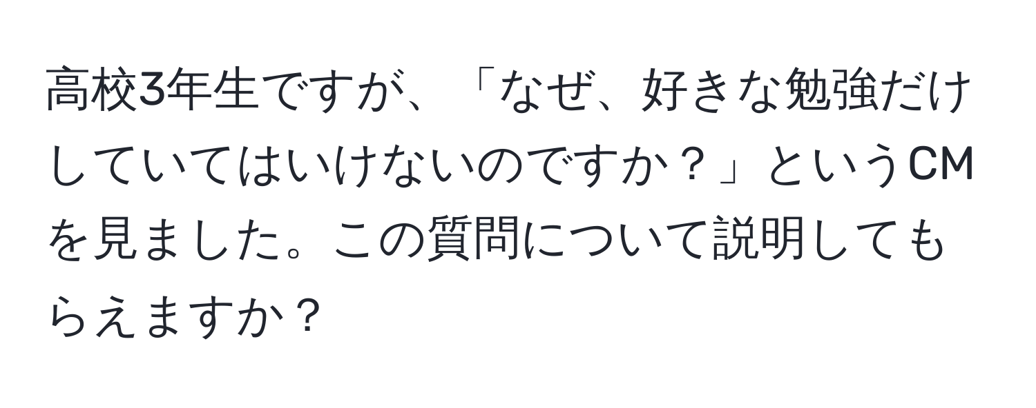 高校3年生ですが、「なぜ、好きな勉強だけしていてはいけないのですか？」というCMを見ました。この質問について説明してもらえますか？