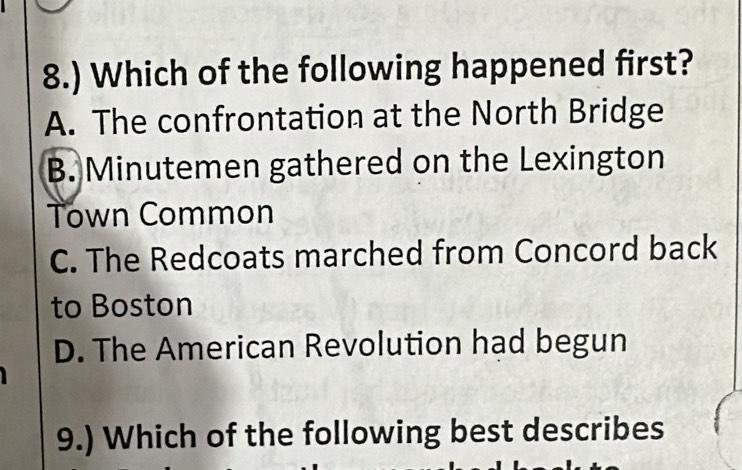 8.) Which of the following happened first?
A. The confrontation at the North Bridge
B. Minutemen gathered on the Lexington
Town Common
C. The Redcoats marched from Concord back
to Boston
D. The American Revolution had begun
9.) Which of the following best describes