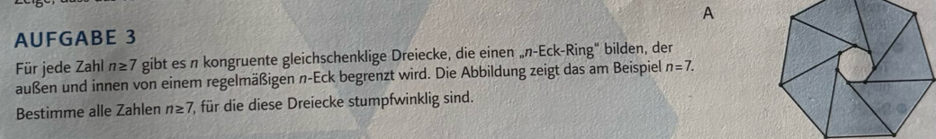 A 
AUFGABE 3 
Für jede Zahl n≥ 7 gibt es n kongruente gleichschenklige Dreiecke, die einen „n-Eck-Ring" bilden, der 
außen und innen von einem regelmäßigen n-Eck begrenzt wird. Die Abbildung zeigt das am Beispiel n=7. 
Bestimme alle Zahlen n≥ 7 7, für die diese Dreiecke stumpfwinklig sind.