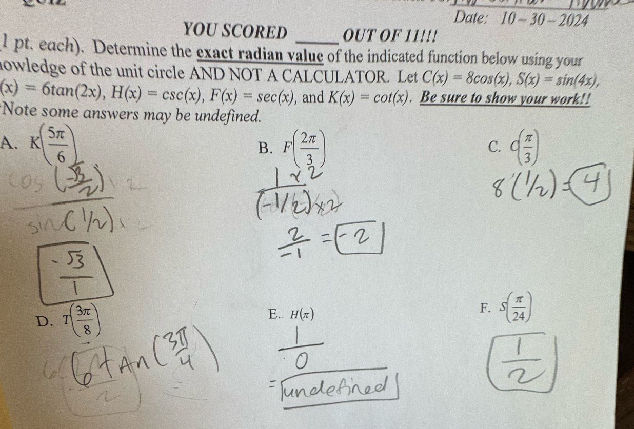 Date: 10 -30-2024 
YOU SCORED OUT OF 11!!!
1 pt. each). Determine the exact radian value of the indicated function below using your
nowledge of the unit circle AND NOT A CALCULATOR. Let C(x)=8cos (x), S(x)=sin (4x),
(x)=6tan (2x), H(x)=csc (x), F(x)=sec (x) , and K(x)=cot (x). Be sure to show your work!!
*Note some answers may be undefined.
A. K( 5π /6 ) F( 2π /3 ) C( π /3 )
B.
C.
D. T( 3π /8 )
E. H(π )
F. S( π /24 )